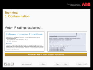 Table of contents 46/70
© Copyright 2015 ABBabb.com
Technical
3. Contamination
Tips FAQs
Motor IP ratings explained…
Refer to the ABB LV Motor Guide for more details
3.5 Degrees of protection: IP code/IK code
Classifications of the degrees of protection provided by enclosures of rotating
machines are based on:
− IEC / EN 60034-5 or IEC / EN 60529 for IP code
− EN 50102 for IK code
IP protection:
Protection of persons against getting in contact with (or approaching) live parts and
against contact with moving parts inside the enclosure. Also protection of the machine
against the ingress of solid foreign objects. Protection of machines against the harmful
effects of the ingress of water.
IP 5 5
Characteristic letter
Degree of protection to persons and to parts of the motors inside the enclosure
2: Motors protected against solid objects greater than 12 mm
4: Motors protected against solid objects greater than 1 mm
5: Dust-protected motors
6: Dust-tight motors
Degree of protection provided by the enclosure with
respect to harmful effects due to ingress of water
3: Motors protected against spraying water
4: Motors protected against splashing water
5: Motors protected against water jets
6: Motors protected against heavy seas
3.5 Degrees of protection: IP code/IK code
Classifications of the degrees of protection provided by enclosures of rotating
machines are based on:
− IEC / EN 60034-5 or IEC / EN 60529 for IP code
− EN 50102 for IK code
IP protection:
Protection of persons against getting in contact with (or approaching) live parts and
against contact with moving parts inside the enclosure. Also protection of the machine
against the ingress of solid foreign objects. Protection of machines against the harmful
effects of the ingress of water.
IP 5 5
Characteristic letter
Degree of protection to persons and to parts of the motors inside the enclosure
2: Motors protected against solid objects greater than 12 mm
4: Motors protected against solid objects greater than 1 mm
5: Dust-protected motors
6: Dust-tight motors
Degree of protection provided by the enclosure with
respect to harmful effects due to ingress of water
3: Motors protected against spraying water
4: Motors protected against splashing water
5: Motors protected against water jets
6: Motors protected against heavy seas
IK code: Classification of degrees of protection provided by enclosure for motors against external
mechanical impacts.
Relation between IK code and impact energy
IK code IK 00 IK 01 IK 02 IK 03 IK 04 IK 05 IK 06 IK 07 IK 08 IK 09 IK 10
Impact * 0.15 0.2 0.35 0.5 0.7 1 2 5 10 20
Energy ABB
Standard
Joule
*not protected according to EN 50102
IK 05
International mechanical protection
Characteristic group
 Back Next 
 
