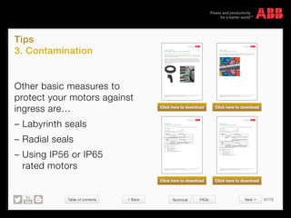 Table of contents 47/70
© Copyright 2015 ABBabb.com
Tips
3. Contamination
Technical FAQs
We reserve all rights in this document and in the subject matter and illustrations contained therein.
Any reproduction, disclosure to third parties or utilization of its contents – in whole or in parts – is forbidden without prior written consent of ABB.
Copyright© 2014 ABB
Variant code: 072
Radial seal at D-end (for 2-pole 280 and 315).
A radial seal is mainly used to prevent oil, water or other liquid (or dust) entering into the motor.
Important: This option is suitable for oil or water splash only. In cases of presence of water it is important to make sure that the
seal is lubricated. If the motor shaft will be under constant exposure to oil please use variant code 073. If there will be constant
exposure to water please consult your ABB office.
The radial seal is more suitable for motors with smaller shaft diameters as a bigger shaft diameter will increase the angle
speed (the speed of a point on the surface) when the shaft rotates. The radial shaft seal prevents ingress of foreign bodies by
remaining in constant contact with the shaft of the motor. An increase in the angle of speed leads to higher friction between the
shaft and the seal and increases the seal temperature. This shortens the life of the seal and is the reason why the radial seal is
not available for 2-pole 280 and 315 frames as well as 355 frames or larger. A radial shaft seal also always needs to be greased
and should never be allowed to run dry.
Variant code execution
We reserve all rights in this document and in the subject matter and illustrations contained therein.
Any reproduction, disclosure to third parties or utilization of its contents – in whole or in parts – is forbidden without prior written consent of ABB.
Copyright© 2014 ABB
Variant code:
783 Labyrinth sealing at D-end
This includes labyrinth sealing at the drive end, a special seal ring and a special outer bearing cover. The labyrinth seal prevents
water from penetrating into the motor along the shaft. The protection class of the labyrinth seal is IP66. Labyrinth sealing is
recommended for all motors used outdoors with a shaft end facing upwards.
  
  
    
    
   
   



© 

 







    











 

  






  

 






  
  
  
  
  
  
  

We reserve all rights in this document and in the subject matter and illustrations contained therein.
Any reproduction, disclosure to third parties or utilization of its contents – in whole or in parts – is forbidden without prior written consent of ABB.
Copyright© 2014 ABB
Variant code:
158 Degree of protection IP65.
This includes degree of protection IP65. With this code a motor is protected according to IEC 60034-5 or EN 60529.
Definition of IP65
Characteristic letters
First characteristic numeral (see table 1)
Second characteristic numeral (see table 2)
IP 6 5
Other variant codes related to this code:
Code Name
074 Degree of protection IP55
157 Terminal box degree of protection IP65
211 Weather protected, IP xx W
403 Degree of protection IP56
404 Degree of protection IP56, without fan and fan cover
434 Degree of protection IP56, open deck
  
  
    
    
   
   



© 

 







    











 

 













  

 







  
  
  
  
  
  
  

We reserve all rights in this document and in the subject matter and illustrations contained therein.
Any reproduction, disclosure to third parties or utilization of its contents – in whole or in parts – is forbidden without prior written consent of ABB.
Copyright© 2014 ABB
Variant code:
403 Degree of protection IP56.
This includes degree of protection IP56. With this code a motor is protected according to IEC 60034-5 or EN 60529.
Definition of IP56
Characteristic letters
First characteristic numeral (see table 1)
Second characteristic numeral (see table 2)
IP 5 6
Other variant codes related to this code:
Code Name
074 Degree of protection IP55
157 Terminal box degree of protection IP65
158 Degree of protection IP65
211 Weather protected, IP xx W
404 Degree of protection IP56, without fan and fan cover
434 Degree of protection IP56, open deck
Other basic measures to
protect your motors against
ingress are…
– Labyrinth seals
– Radial seals
– Using IP56 or IP65
rated motors
Click here to download Click here to download
Click here to download Click here to download
 Back Next 
 