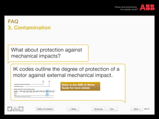 Table of contents 48/70
© Copyright 2015 ABBabb.com
FAQ
3. Contamination
Technical Tips
What about protection against
mechanical impacts?
IK codes outline the degree of protection of a
motor against external mechanical impact.
International mechanical protection
Characteristic group
Relation between IK code and impact energy:
IK
IK code IK 00
Impact 0.2 0.35 0.5 0.7 1 2 5
ABB
standard
10 200.15*
* not protected according to EN 50102
Joule
Energy
IK 01 IK 02 IK 03 IK 04 IK 05 IK 06 IK 07 IK 08 IK 09 IK 10
05
Refer to the ABB LV Motor
Guide for more details
 Back Next 
 