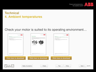 Table of contents 50/70
© Copyright 2015 ABBabb.com
Technical
4. Ambient temperatures
Tips FAQs
We reserve all rights in this document and in the subject matter and illustrations contained therein.
Any reproduction, disclosure to third parties or utilization of its contents – in whole or in parts – is forbidden without prior written consent of ABB.
Copyright© 2014 ABB
Variant code:
398 Motor designed for ambient temperature -20o
C to -40o
C.
This includes motors designed for use in ambient temperatures from -20o
C to -40o
C. For more information see 3GZF500930-39
for ExnA motors and 3GZF500930-40 for Exd/Exde motors.
Other variant codes related to this code:
Code Name
396 Motor designed for ambient temperature -20o
C to -40o
C, with space heaters (code 450/451 must be added)
397 Motor designed for ambient temperature -40o
C to -55o
C, with space heaters (code 450/451 must be added)
399 Motor designed for ambient temperature -40o
C to -55o
C
We reserve all rights in this document and in the subject matter and illustrations contained therein.
Any reproduction, disclosure to third parties or utilization of its contents – in whole or in parts – is forbidden without prior written consent of ABB.
Copyright© 2014 ABB
Variant code: 068
Light alloy metal fan.
ABB uses plastic or glass fiber re-enforced plastic fans as standard. As an alternative to that a fan made in aluminum alloy is
also offered. For applications where the ambient temperature is below -20o
C or over +55o
C this is mandatory (low temperature
makes the fan fragile and high temperature makes the soft wings bend). Also for speed higher than the nominal speed of the
standard motor (in variable-speed drive applications) it might be necessary to change the fan. The maximum allowed fan speed
for each motor type can be defined with the help of DriveSize program.
Example of fans
Light alloy metal fan (M3AA 100-112) Plastic fan (M3AA 100-112)
We reserve all rights in this document and in the subject matter and illustrations contained therein.
Any reproduction, disclosure to third parties or utilization of its contents – in whole or in parts – is forbidden without prior written consent of ABB.
Copyright© 2014 ABB
Variant code:
399 Motor designed for ambient temperature -40o
C to -55o
C.
This includes motors designed for use in ambient temperatures from -40o
C to -55o
C. For more information see 3GZF500930-39
for ExnA motors and 3GZF500930-40 for Exd/Exde motors.
Other variant codes related to this code:
Code Name
396 Motor designed for ambient temperature -20o
C to -40o
C, with space heaters (code 450/451 must be added)
397 Motor designed for ambient temperature -40o
C to -55o
C, with space heaters (code 450/451 must be added)
398 Motor designed for ambient temperature -20o
C to -40o
C
Check your motor is suited to its operating environment…
Click here to download Click here to download Click here to download
 Back Next 
 