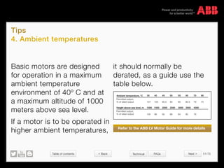 Table of contents 51/70
© Copyright 2015 ABBabb.com
Tips
4. Ambient temperatures
Technical FAQs
Basic motors are designed
for operation in a maximum
ambient temperature
environment of 40º C and at
a maximum altitude of 1000
meters above sea level.
If a motor is to be operated in
higher ambient temperatures,
Ambient temperature, °C
Height above sea level, m 1000 1500 2000 2500 3000 3500 4000
Permitted output,
% of rated output
Permitted output,
% of rated output
30
100 96 92 88 84 80 76
107 100 95.5 93 90 80.5 79 70
40 45 50 55 60 70 80
it should normally be
derated, as a guide use the
table below.
Refer to the ABB LV Motor Guide for more details
 Back Next 
 