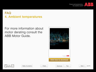 Table of contents 52/70
© Copyright 2015 ABBabb.com
FAQ
4. Ambient temperatures
Technical Tips
For more information about
motor derating consult the
ABB Motor Guide.
Low voltage motors
Motor guide
Motor guide | February 2014
Click here to download
 Back Next 
 