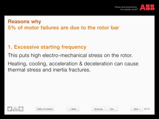 Table of contents 54/70
© Copyright 2015 ABBabb.com
Reasons why
5% of motor failures are due to the rotor bar
Technical Tips
1. Excessive starting frequency
This puts high electro-mechanical stress on the rotor.
Heating, cooling, acceleration  deceleration can cause
thermal stress and inertia fractures.
 Back Next 
 
