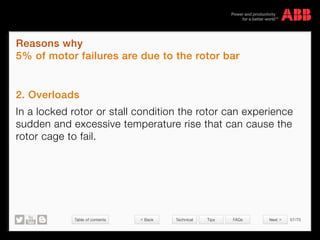 Table of contents 57/70
© Copyright 2015 ABBabb.com
Reasons why
5% of motor failures are due to the rotor bar
Technical Tips FAQs
2. Overloads
In a locked rotor or stall condition the rotor can experience
sudden and excessive temperature rise that can cause the
rotor cage to fail.
 Back Next 
 