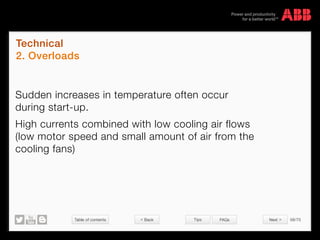 Table of contents 58/70
© Copyright 2015 ABBabb.com
Technical
2. Overloads
Tips FAQs
Sudden increases in temperature often occur
during start-up.
High currents combined with low cooling air flows
(low motor speed and small amount of air from the
cooling fans)
 Back Next 
 