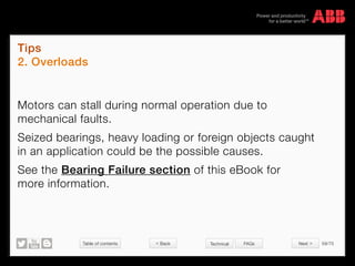 Table of contents 59/70
© Copyright 2015 ABBabb.com
Tips
2. Overloads
Technical FAQs
Motors can stall during normal operation due to
mechanical faults.
Seized bearings, heavy loading or foreign objects caught
in an application could be the possible causes.
See the Bearing Failure section of this eBook for
more information.
 Back Next 
 
