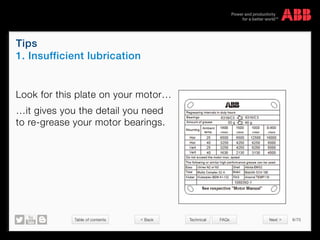 Table of contents 6/70
© Copyright 2015 ABBabb.com
Tips
1. Insufficient lubrication
Technical FAQs
Look for this plate on your motor…
…it gives you the detail you need
to re-grease your motor bearings.
Next >< Back
 