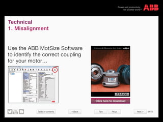 Table of contents 64/70
© Copyright 2015 ABBabb.com
Technical
1. Misalignment
Tips FAQs
Use the ABB MotSize Software
to identify the correct coupling
for your motor…
Couplings  MeChaniCal soft starts
Click here to download
Next  Back
 