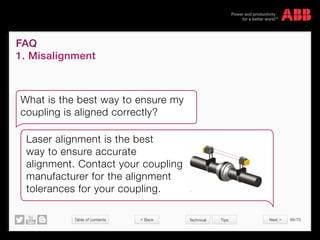 Table of contents 66/70
© Copyright 2015 ABBabb.com
FAQ
1. Misalignment
Technical Tips
What is the best way to ensure my
coupling is aligned correctly?
Laser alignment is the best
way to ensure accurate
alignment. Contact your coupling
manufacturer for the alignment
tolerances for your coupling.
 Back Next 
 