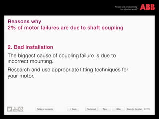 Table of contents Back to the start 67/70
© Copyright 2015 ABBabb.com
Reasons why
2% of motor failures are due to shaft coupling
Technical Tips FAQs
2. Bad installation
The biggest cause of coupling failure is due to
incorrect mounting.
Research and use appropriate fitting techniques for
your motor.
 Back
 