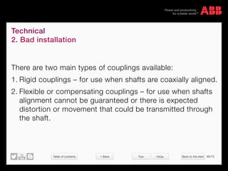 Table of contents Back to the start 68/70
© Copyright 2015 ABBabb.com
Technical
2. Bad installation
Tips FAQs
There are two main types of couplings available:
1.	Rigid couplings – for use when shafts are coaxially aligned.
2.	Flexible or compensating couplings – for use when shafts
alignment cannot be guaranteed or there is expected
distortion or movement that could be transmitted through
the shaft.
 Back
 