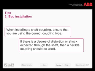 Table of contents Back to the start 69/70
© Copyright 2015 ABBabb.com
Tips
2. Bad installation
Technical FAQs
When installing a shaft coupling, ensure that
you are using the correct coupling type.
If there is a degree of distortion or shock
expected through the shaft, then a flexible
coupling should be used.
 Back
 