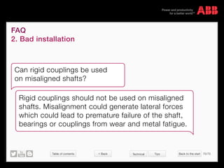 Table of contents Back to the start 70/70
© Copyright 2015 ABBabb.com
FAQ
2. Bad installation
Technical Tips
Can rigid couplings be used
on misaligned shafts?
Rigid couplings should not be used on misaligned
shafts. Misalignment could generate lateral forces
which could lead to premature failure of the shaft,
bearings or couplings from wear and metal fatigue.
 Back
 
