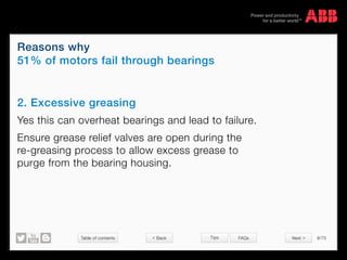Table of contents 8/70
© Copyright 2015 ABBabb.com
Reasons why
51% of motors fail through bearings
Tips FAQs
2. Excessive greasing
Yes this can overheat bearings and lead to failure.
Ensure grease relief valves are open during the
re-greasing process to allow excess grease to
purge from the bearing housing.
< Back Next >
 