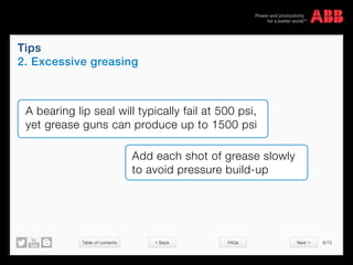 Table of contents 9/70
© Copyright 2015 ABBabb.com
Tips
2. Excessive greasing
FAQs
A bearing lip seal will typically fail at 500 psi,
yet grease guns can produce up to 1500 psi
Add each shot of grease slowly
to avoid pressure build-up
< Back Next >
 