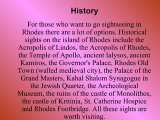 For those who want to go sightseeing in Rhodes there are a lot of options.  Historical si ghts  on the island of Rhodes include   the Acropolis of Lindos, the Acropolis of Rhodes, the Temple of Apollo, ancient Ialysos, ancient Kamiros, the Governor's Palace ,  Rhodes Old Town (walled medieval city), the Palace of the Grand Masters, Kahal Shalom Synagogue in the Jewish Quarter, the Archeological Museum, the ruins of the castle of Monolithos, the castle of Kritinia, St. Catherine Hospice and Rhodes Footbridge.  All these sights are worth visiting. History 