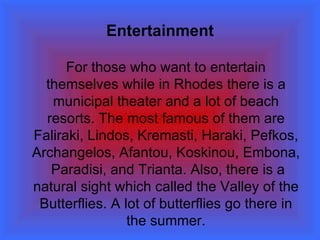 Entertainment For those who want to entertain themselves while in Rhodes there is a municipal theater and a lot of beach resorts. The most famous of them are  Faliraki, Lindos, Kremasti, Haraki, Pefkos, Archangelos, Afantou, Koskinou, Embona,   Paradisi ,  and Trianta.  Also, there is a natural sight which called the Valley of the Butterflies. A lot of butterflies go there in the summer. 