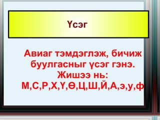 Үсэг  Авиаг тэмдэглэж, бичиж буулгасныг үсэг гэнэ. Жишээ нь: М,С,Р,Х,Ү,Ө,Ц,Ш,Й,А,э,у,ф 