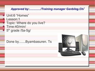 Approved by:............../Training manager Ganbileg.Ch/
 Unit:6 “Homes”
 Lesson:1
 Topic: Where do you live?
 Time:40/min/
 5th
grade /5a-5g/
Done by.......Byambasuren. Ts
 