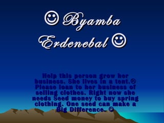  Byamba Erdenebal   Help this person grow her business. She lives in a tent.   Please loan to her business of selling clothes. Right now she needs Seed money to buy spring clothing. One seed can make a Big Difference.   