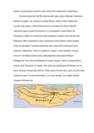 Эндээс үзэхэд хүмүүс ихэвчлэн хувь хүмүүстэй тохиролцож тээвэрлэдэг.
Хүнсний зориулалттай бүтээгдэхүүнийг хувь хүмүүс өөрсдөө тээвэрлэж
байгаа нь зардал, цаг хугацаа их алдаж байна. Нөгөө талаас хөдөө орон
нутгийн хувь хүмүүс, албан байгууллага нь ихэнхдээ зах болон бөөний
төвүүдээс авдаг учраас бүтээгдэхүүн нь үйлдвэрийн үнээр байдаггүй.
Үйлдвэрээс авбал их хэмжээгээр авах шаардлага гардаг учир ийм боломж
байдаггүй. Мөн Хятад болон хөрш зэргэлдээ улсаас барааг төмөр замаар
ихэвчлэн авчирдаг. Авчирсан бараагаа хувь хүмүүстэй тохиролцож орон
нутагруу тээвэрлэдэг. Ингэх нь зардал их гардаг ч ачаа тээврийн нэгдсэн
логистик төв байдаггүй болохоор зөвшөөрөхөөс өөр аргагүй байдаг.
Найдвартай гэсэн баталгаа байдаггүй учраас эвдрэл гэмтэл, хугацаанаасаа
хоцрох зэрэг бэрхшээл их гардаг. Мөн даатгалд хамрагддаггүй бөгөөд энэ нь
эргэн төлөгдөх нөхцөл бага болно. Тийм учраас монгол орны орон нутгийн ачаа
тээвэрлэлтэнд 7 гол зангилаа байна. 5 нь авто замаар, 2 нь төмөр замаар
тээвэрлэх боломжтой.

 