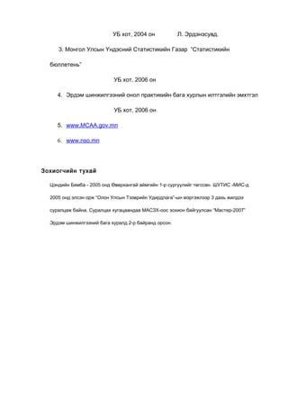 УБ хот, 2004 он

Л. Эрдэнэсувд.

3. Монгол Улсын Үндэсний Статистикийн Газар “Статистикийн
бюллетень”
УБ хот, 2006 он
4. Эрдэм шинжилгээний онол практикийн бага хурлын илтгэлийн эмхтгэл
УБ хот, 2006 он
5. www.MCAA.gov.mn
6. www.nso.mn

Зохиогчийн тухай
Цэндийн Бямба - 2005 онд Өвөрхангай аймгийн 1-р сургуулийг төгссөн. ШУТИС -МИС-д
2005 онд элсэн орж “Олон Улсын Тээврийн Удирдлага”-ын мэргэжлээр 3 дахь жилдээ
суралцаж байна. Суралцах хугацаандаа МАСЗХ-оос зохион байгуулсан “Мастер-2007”
Эрдэм шинжилгээний бага хуралд 2-р байранд орсон.

 