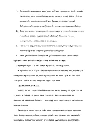 1. Өмчлөлийн харилцааны шинэчлэлт хийгдэж төлөвлөгөөт эдийн засгийн
удирдлагын арга, зохион байгуулалтыг халсанч түүний оронд үйлчлэх
зах зээлийн арга механизмыг бүрэн бүрдүүлж төлөвшүүлэхгүй
байгаагаас үйлчилгээнд эдийн засгийн зохицуулалт алдагдаж байна.
2. Засаг захиргаа нутаг дэвсгэрийн хэмжээнд авто тээврийн талаар хяналт
тавих биеэ даасан чадварлаг алба байхгүй. Ялангуяа тээвэр
зохицуулалтын алба ор төдий ажилладаг.
3. Насжилт өндөр, стандартын шаардлага хангахгүй бүрэн бус тээврийн
хэрэгсэлээр ачаа тээврийн үйлчилгээг залгуулдаг.
4. Ажил үйлчилгээний гологдол их, үйлчилгээний соёл, баталгаа муу
Орон нутгийн ачаа тээвэрлэлтийн өнөөгийн байдал
Хөдөө орон нутагт бизнес хийдэг хүмүүсээс авсан судалгаа.
Уг судалгааг Монгол улс, ОХУ-ын хувь нийлүүлсэн төмөр зам, Нарантуул
олон улсын худалдааны төв, Барс худалдааны төв зэрэг орон нутгийн ачаа
тээвэрлэлт хийдэг гол гол төвүүдээс түүвэрлэн авав.
Судалгааны зорилго:
Монгол улсын хувьд Улаанбаатар хотоос хөдөө орон нутагт хувь хүн, аж
ахуйн нэгж байгууллагуудын ачаа тээвэрлэлт хэр зэрэг найдвартай,
баталгаатай тээвэрлэж байна вэ? гэсэн асуултанд хариулах нь уг судалгааны
зорилго оршино.
Судалгааны явцад орон нутгийн ачаа тээвэрлэлтийн нэгдсэн терминал
байхгүйгээс судалгаа хийхэд хүндрэлтэй зүйл ажиглагдсан. Мөн хүмүүсийн
харилцааны соёл дутмаг, дүгнэлт өгөх чадвар муу байсан нь ажиглагдсан.

 