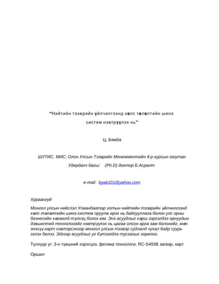 “Нийтийн тээврийн ү йлчилгээнд хө лс төлө лтийн шинэ
систем нэвтрүү лэх нь ”

Ц. Бямба

ШУТИС. МИС, Олон Улсын Тээврийн Менежментийн 4-р курсын оюутан
Удирдагч багш:

(Ph.D) доктор Б.Асралт

e-mail: byak101@yahoo.com

Хураангуй
Монгол улсын нийслэл Улаанбаатар хотын нийтийн тээврийн үйлчилгээнд
хөлс төлөлтийн шинэ систем оруулж ирэх нь байгууллага болон улс орны
бизнесийн хөгжилд түлхэц болох юм. Энэ асуудлыг хөрш зэргэлдээ орнуудын
дэвшилтид технологийг нэвтрүүлэх нь цагаа олсон арга зам болохийг, мөн
энэхүү карт нэвтэрсэнээр монгол улсын тээвэр судлалд чухал байр суурь
эзлэх билээ. Эдгээр асуудлыг уг бүтээлдээ тусгахыг зорилоо.
Түлхүүр үг: 3-н түвшний хэрэгцээ, фелика технологи, RC-S493B загвар, карт
Оршил

 