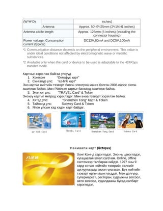 (W*H*D)

inches)
Antenna

Antenna cable length
Power voltage, Consumption
current (typical)

Approx. 50Ч6Ч25mm (2Ч1/4Ч1 inches)
Approx. 125mm (5 inches) (including the
connector housing)
DC12V,80mA and DC5V,100mA

*1 Communication distance depends on the peripheral environment. This value is
under ideal conditions not affected by electromagnetic wave or metallic
substances.
*2 Available only when the card or device to be used is adaptable to the 424Kbps
transfer mode.
Картныг хэрэглэж байгаа улсууд
1. Хонгконг
“Октофус карт”
2. Сингапур улс: “ez-link карт”
Энэ картыг нийтийн тээвэрт болон электрон мөнгө болгон 2006 оноос эхлэн
ашиглаж байна. Мөн Platinum картыг банканд ашиглаж байна.
3. Энэтхэг улс:
"TRAVEL Card" & Token
Энэхүү картыг метрод хэрэглэдэг. Мөн ачаа тээвэрт хэрэглэж байна.
4. Хятад улс:
“Shenzhen Tong” Карт & Token
5. Тайланд улс:
Subway Card & Token
6. Япон улсын хэд хэдэн карт байдаг.

Наймаалж карт (Octopus)
Хонг Конг-д хэрэглэдэг. Энэ нь цэнэглэдэг,
хугацаатай smart card юм. Online, offline
системээр төлбөрөө хийдэг. 1997 оны 9
сард хотын нийтийн тээврийн хөлсийг
цуглуулахаар эхлэн үүсгэсэн. Бүх нийтийн
тээвэрт өргөн ашиглагддаг. Мөн дэлгүүр,
супермаркет, ресторан, гудамжны зогсоол,
авто зогсоол, худалдааны бусад салбарт
хэрэглэдэг.

 