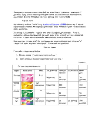 Энэхүү карт нь олон шагнал авч байсан. Хонг Конг-д хүн амын хэмжээнээс 2
дахин их буюу 17 сая карт хэрэглэгдэж байна. 16-65 насны хүн амын 95% нь
ашигладаг. 1 жилд 29 тэрбум хонгконг доллар (3.7 тэрбум US$)
Нэр ба Лого
Нутгийн нэр нь Baat Daaht Tщng (traditional Chinese: 八達通 буюу 4 зүг 8 зовхист
хүргэгч гэсэн утгатай. МТ корпорацийн өгсөн 8 тоо Хятадын чухал тоо баяж баяж
гэсэн азийн тоо.
Англи нэр нь наймаалж гэдгийг олж олон нэр өрсөлдүүлж өгсөн . Учир нь
наймаалж найман тэмтрүүлтэй бөгөөд 1 зэрэг олон зүйлийг шүүрэх чадвартай
гэдэг шиг octopus картыг олон үйл ажиллагаанд ашиглаж болдог.
Картан дээрх лого нь араб 8-н тоо бөгөөд математикийн хязгааргүй гэсэн ”∞”
тэмдэгттэй адил. Картны “хязгааргүй” боломжийг илэрхийлнэ.
Картын төрөл
2 төрлийн octopus карт байдаг.
1. Onloan /өдөр тутамд хэрэглэдэг нийтлэг /
2. Sold /агаарын тээвэрт хэрэглэдэг нийтлэг биш /
Хүснэгт 8.

On loan картны төрөлүүд

Өсвөр
үе
Ахмад

Хувь
хүн

Нас

Тогтсон
хэмжээ
20
доллар

70
доллар

50доллар

100
доллар

150
доллар

50доллар

Хүүхэд

Зураг/Өнгө

Урьдчилгаа
50доллар

Төрөл

Хэлбэлзэл Нийт
дүн

20
доллар

70
доллар

50доллар

30
доллар

3-11

Бүх
насныхан
***

Бүх
насныхан

20 доллар

100
доллар

 