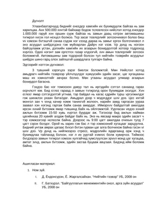 Дүгнэлт
Улаанбаатарчууд биднийг єнєєдєр хамгийн их бухимдуулж байгаа нь зам
харилцаа. Анх 500.000 хvнтэй байхаар бодож тєлєвлєсєн нийслэл хотод єнєєдєр
1.000.000 гаруй хvн оршин сууж байгаа нь замын даац хэтрэн автомашины
тvгжрэл vvсэх гол нєхцєл болжээ. Тєр засаг тєвлєрлийг зогсоочихвол болоо биш
vv хэмээн бvтэшгvй санаа сэдэж нэг vзээд дараа нь замыг єргєн болгочихвол л
энэ асуудал шийдэгдэнэ гэж муйхарлан Дайрч нэг vзэв. Vр дvнд нь ногоон
байгууламж устан, дэлхийн хамгийн их агаарын бохирдолтой хотоор тодроход
хvрлээ. Одоо нэгэнт зам єргєтгєх газар vлдээгvй, хvн амын тєвлєрлийг зогсоох
боломжгvй. Автомашины зам тодорхой болсон тул нийтийн тээврийн асуудлыг
шийдэх шинэ гарц олох зайлшгvй шаардлага тулгарч байна.
Эдгээрийг нэгтгэн дүгнэвэл:
3 түвшний хэрэгцээ зэрэг биелэх боломжтой. Мөн Нийслэл хотод
амьдрагч нийтийн тээврээр үйлчлүүлдэг хүмүүсийн эдийн засаг, цаг хугацааны
маш их хэмнэлтийг авчрах болно. Мөн утааны асуудал улмаар агаарын
бохирдол багасна.
Гэхдээ бас нэг томоохон давуу тал нь иргэдийн сэтгэл санаанд гарах
єєрчлєлт юм. Бид єглєє гараад л замын тvгжрэлд орон бухимдаж эхэлдэг. Хvн
єглєєг ямар сэтгэгдэлтэй угтнав, тэр байдал нь хагас єдрийн турш vргэлжилдэг
гэж шинжлэх ухаан баталдаг. Амьдрал дээр ч мэдэгддэг шvv дээ. Цєс ихтэй
монгол зан ч vvнд хачир нэмж танихгvй жолооч, нарийн замд гаргасан уураа
заавал хэн нэгэнд гаргаж байж санаа амардаг. Иймэрхvv байдалтай ажилдаа
ирсэн хvний бvтээмж ямар тvвшинд байх нь ойлгомжтой. Уурласан vедээ хvний
ажлын бvтээмж 15-50 хувь хvртэл буурдаг аж. Тэгэхээр бид ажлын найман
цагийнхаа 20 хувийг алдаж байдаг байх нь. Энэ нь явсаар макро эдийн засагт ч
тэр хэмжээгээр нєлєєлж байна. Дээрээс нь 9:00 цагт ажилдаа очихын тулд 7
цагт сэрэх болдог. Орой нь харих гэж бас л тэр хэмжээний хугацааг зарцуулна.
Бидний унтаж амрах цагаас бvхэл бvтэн гурван цаг алга болчихож байна гэсэн vг
шvv дээ. Vр дvнд нь нийгмээрээ стресс, мэдрэлийн ядаргаанд орж хэнд ч
бухимдлаа тайлахад бэлхэн, нэг л их ууртай хvмvvс болж хувирчээ. Тиймээс
бvгдээрээ замын тvгжрэл хэмээх хулгайчид хумслуулсан эрvvл мэнд цаг хугацаа,
амтат зvvд, ажлын бvтээмж, эдийн засгаа буцааж авцгаая. Бидэнд ийм боломж
байна.

Ашигласан материал:
1. Ном зүй.
I.

Д. Ёндонсүрэн, Ё. Жаргалсайхан. “Нийтийн тээвэр” УБ, 2008 он

II.

Г. Батхүрэл. “Байгууллагын менежментийн онол, арга зүйн асуудал”
УБ, 2008 он

 