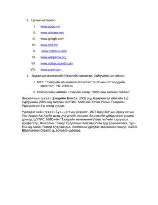 2. Цахим материал
I.

www.gogo.mn

II.

www.ubtrans.mn

III.

www.google.com

IV.

www.mtz.mn

V.

www.octobus.com

VI.

www.wikipedia.org

VII.

www.octopuscards.com

VIII.

www.sony.com

3. Эрдэм шинжилгээний бүтээлийн эмхэтгэл, байгууллагын тайлан
I. МТЗ “Тээврийн менежмент-Логистик” ЭШХ-ын илтгэлүүдийн
эмхэтгэл” УБ, 2008 он
II. Нийслэлийн нийтийн тээврийн газар. “2008 оны жилийн тайлан”
Зохиогчын тухай : Цэндийн Бямба . 2005 онд Өвөрхангай аймгийн 1-р
сургуулийн 2005 онд төгссөн. ШУТИС. МИС-ийн Олон Улсын Тээврийн
Удирдлагын 4-р ангид сурдаг.
Удирдагчийн тухай : Буянцогтын Асралт . 1978 онд ОХУ-ын Эрхүү хотын
Улс Ардын Аж Ахуйн дээд сургуулийг төгссөн. Бизнесийн удирдлагын ухааны
доктор, ШУТИС. МИС-ийн “Тээврийн менежмент-Логистик”-ийн тэргүүлэх
профессор, Монголын Тээвэр Судлалын Нийгэмлэгийн дэд ерөнхийлөгч, Зүүн
Өмнөд Азийн Тээвэр Судлаачдын Холбооны удирдах зөвлөлийн гишүүí, Ìîíãîëûí
Ëîãèñòèêèéí Õîëáîîíû ã¿éöýòãýõ çàõèðàë.

 