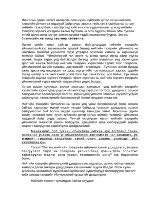 Монголын эдийн засагт нөлөөлөх олон хүчин зүйлсийн дотор хотын нийтийн
тээврийн үйлчилгээ тодорхой байр суурь эзлэнэ. Нийслэл Улаанбаатар хотын
нийтийн тээвэр болох автобусанд хийсэн нэгэн судалгаанаас үзэхэд нийтийн
тээврээр зорчигч иргэдийн ажлын бүтээмж нь 50% буурсан байна. Мөн тухайн
хүний эрүүл мэнд, мотив, сэтгэл ханамж төдий хэмжээгээр буурна. Энэ нь
бизнесийн хө гжилд сөргөө р нөлөөлнө.
Орчин үеийн хотыг сайтар зохион байгуулагдсан нийтийн тээврийн
үйлчилгээгүйгээр төсөөлөхийн аргагүй бөгөөд нийтийн тээврийн үйлчилгээ нь
нийгмийн захилгат үйлчилгээ гэдэг утгаараа эрэлтийн хэмжээ нь харьцангуй
тогтмол байдаг. Үйлчилгээний гол эрэлт нь өглөө оройд иргэд ажил руугаа
зорчих, буцаж харих үед бий болдог бөгөөд оргил ачааллын үед зорчигчдын
эрэлтийг хангаж байхаар нийтийн тээврийн хэрэгслийн төрөл, тоог тооцоолж,
үйлчилгээний цагийн хуваарь, давтамжийг төлөвлөдөг. Түүнчлэн албан бусаар
ажил эрхлэгчид олширсон, их дээд сургуулийн тоо нэмэгдсэн зэргээс өдрийн
бусад цагаар ч үйлчилгээний эрэлт бага бус хэмжээгээр өсч байна. Хүн амын
тээврийн хөдлөл зорчигч тээврийн эрэлт хэрэгцээ нь нийтийн зорчигч тээврийн
үйлчилгээний хүрээ төрлийг тодорхойлох үндэс болдог.
Хотын оршин суугчдын зорчих хэрэгцээг хангахын тулд нийтийн тээврийн
хэрэгслийн зорчигчдод үзүүлэх үйлчилгээнд зэрэглэл тогтоох, удирдлага, зохион
байгуулалтыг боловсронгуй болгох, зорчигчдод үйлчлэх чанарын үзүүлэлтүүдийг
сайжруулах, төлөвлөлтийг боловсронгуй болгох асуудал чухал юм.
Нийтийн тээврийн үйлчилгээ нь орчин үед улам боловсронгуй болж хөгжиж
байгааг харгалзан манай улсын нөхцөл байдалд тохирсон удирдлага, зохион
байгуулалтыг бий болгох явдал чухалаар тавигдаж байна. Монголын эдийн
засагт нөлөөлөх олон хүчин зүйлсийн дотор хотын нийтийн тээврийн үйлчилгээ
тодорхой байр суурь эзлэнэ. Үүнтэй уялдуулан хотын нийтийн тээврийн
үйлчилгээг оновчтой зохион байгуулах, дэвшилтэт арга хэлбэрүүдийг өөрийн
онцлогт тохируулан хэрэгжүүлэх шаардлагатай.
Менежмент бол тухайн обьектийн х ө гжих з ү й тогтолыг танин
мэдсэний ү ндсэн дээр уг обьектийнхоо өө рчл ө гд ө х чиг хандлага , ү р
ө г өө жит т ү вшинд хандуулах х ү ний оюун ухааны ухамсарт ү йл
ажиллагаа юм .
Тэгвэл “Хотын нийтийн тээврийн ү йлчилгээний удирдлага , зохион
байгуулалт гэдэг нь тээврийн ү йлчилгээнд дэвшигдсэн зорилгыг
хэрэгжүү лэх мэдлэг арга ухаан , технологийн цогц ” гэж тодорхойлж
болно.
Нийтийн тээврийн үйлчилгээний удирдлага нь мэдээлэл, эрэлт, нийлүүлэлтээс
хамаарч дасан зохицох удирдлагын хэв шинжийг агуулж байдаг. Олон хүчин
зүйлсийн нөлөөллийг судалж шинжилсэнээр хувилбарууд боловсруулж сонголт
хийх замаар тээврийн үйлчилгээний үр ашгийг дээшлүүлнэ
Нийтийн тээвэрт тулгамдаж байгаа асуудал

 