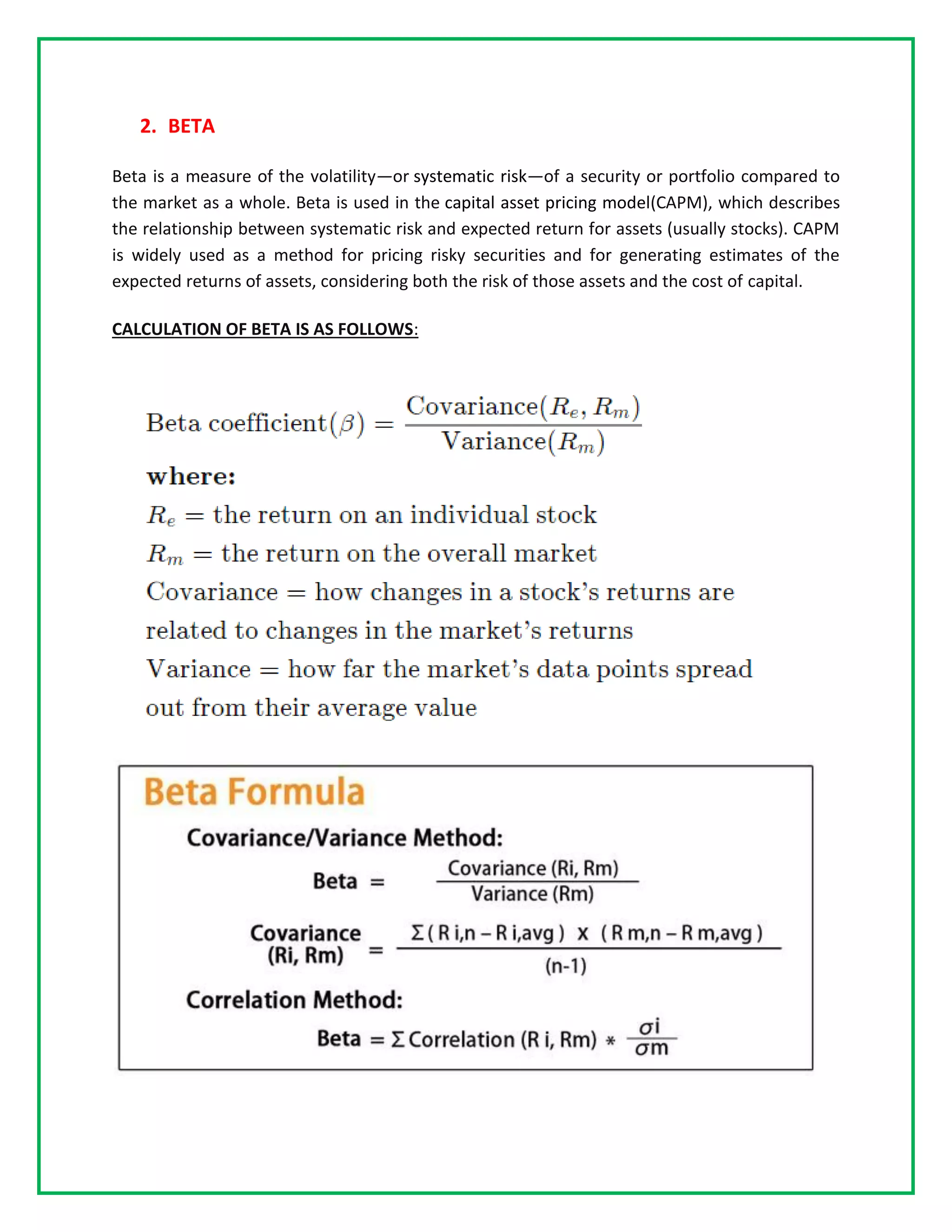 2. BETA
Beta is a measure of the volatility—or systematic risk—of a security or portfolio compared to
the market as a whole. Beta is used in the capital asset pricing model(CAPM), which describes
the relationship between systematic risk and expected return for assets (usually stocks). CAPM
is widely used as a method for pricing risky securities and for generating estimates of the
expected returns of assets, considering both the risk of those assets and the cost of capital.
CALCULATION OF BETA IS AS FOLLOWS:
 