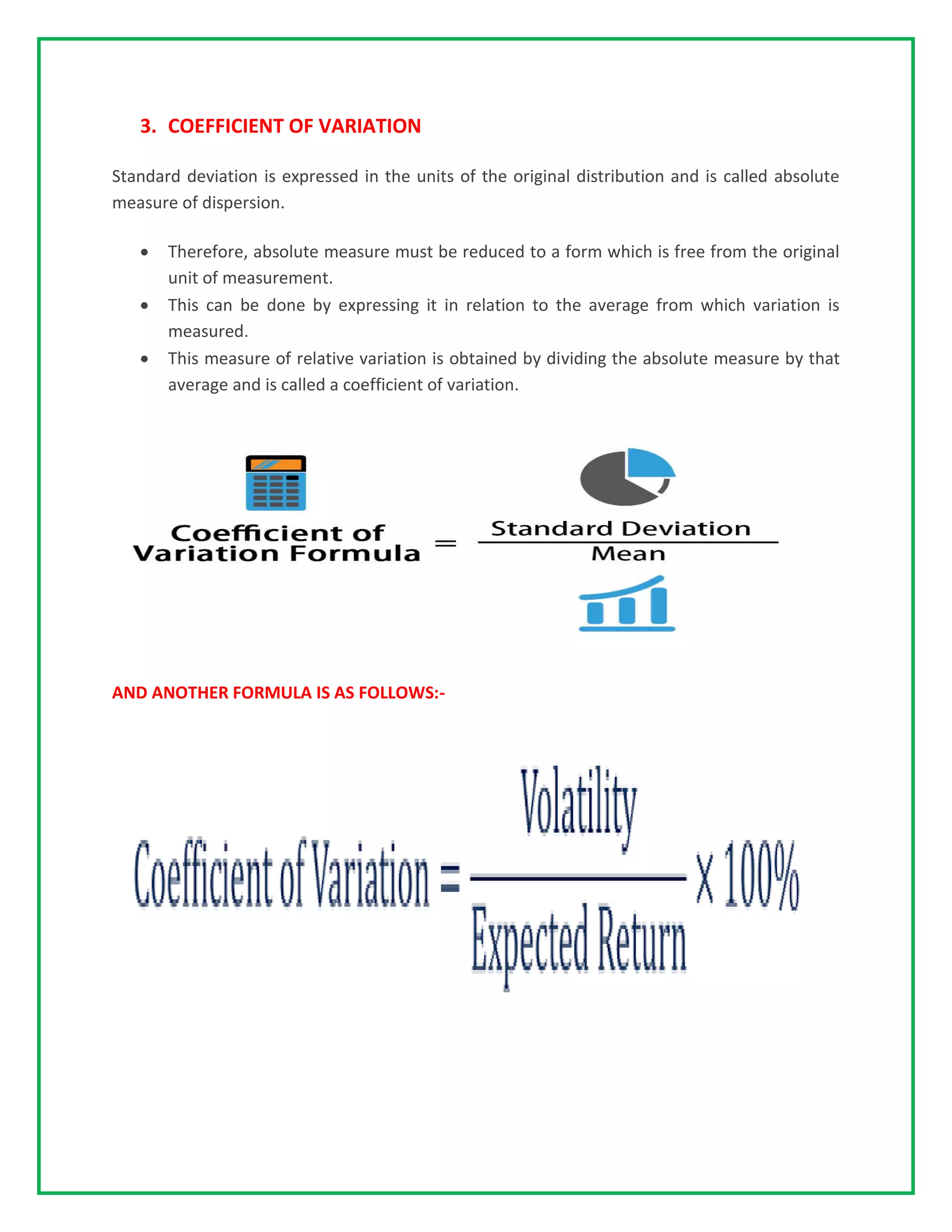 3. COEFFICIENT OF VARIATION
Standard deviation is expressed in the units of the original distribution and is called absolute
measure of dispersion.
• Therefore, absolute measure must be reduced to a form which is free from the original
unit of measurement.
• This can be done by expressing it in relation to the average from which variation is
measured.
• This measure of relative variation is obtained by dividing the absolute measure by that
average and is called a coefficient of variation.
AND ANOTHER FORMULA IS AS FOLLOWS:-
 
