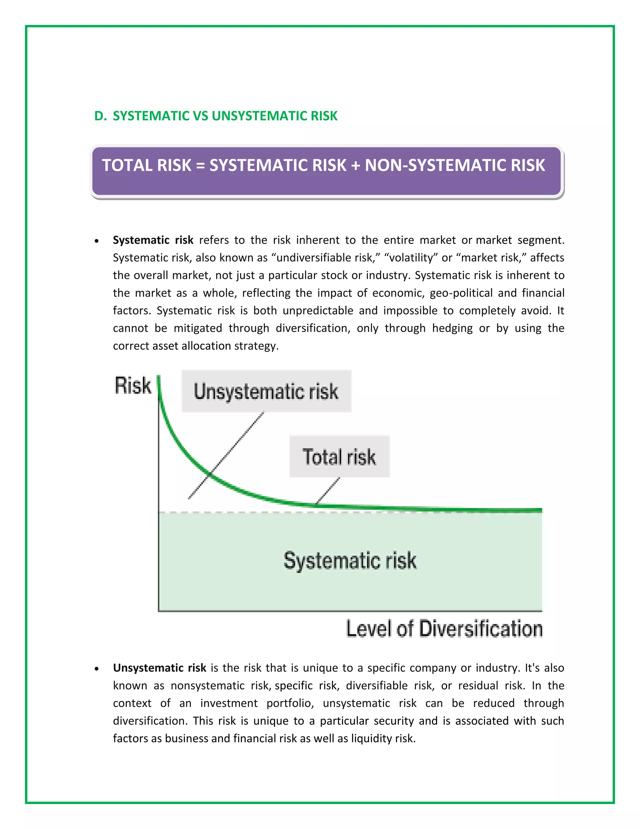 D. SYSTEMATIC VS UNSYSTEMATIC RISK
• Systematic risk refers to the risk inherent to the entire market or market segment.
Systematic risk, also known as “undiversifiable risk,” “volatility” or “market risk,” affects
the overall market, not just a particular stock or industry. Systematic risk is inherent to
the market as a whole, reflecting the impact of economic, geo-political and financial
factors. Systematic risk is both unpredictable and impossible to completely avoid. It
cannot be mitigated through diversification, only through hedging or by using the
correct asset allocation strategy.
• Unsystematic risk is the risk that is unique to a specific company or industry. It's also
known as nonsystematic risk, specific risk, diversifiable risk, or residual risk. In the
context of an investment portfolio, unsystematic risk can be reduced through
diversification. This risk is unique to a particular security and is associated with such
factors as business and financial risk as well as liquidity risk.
TOTAL RISK = SYSTEMATIC RISK + NON-SYSTEMATIC RISK
 