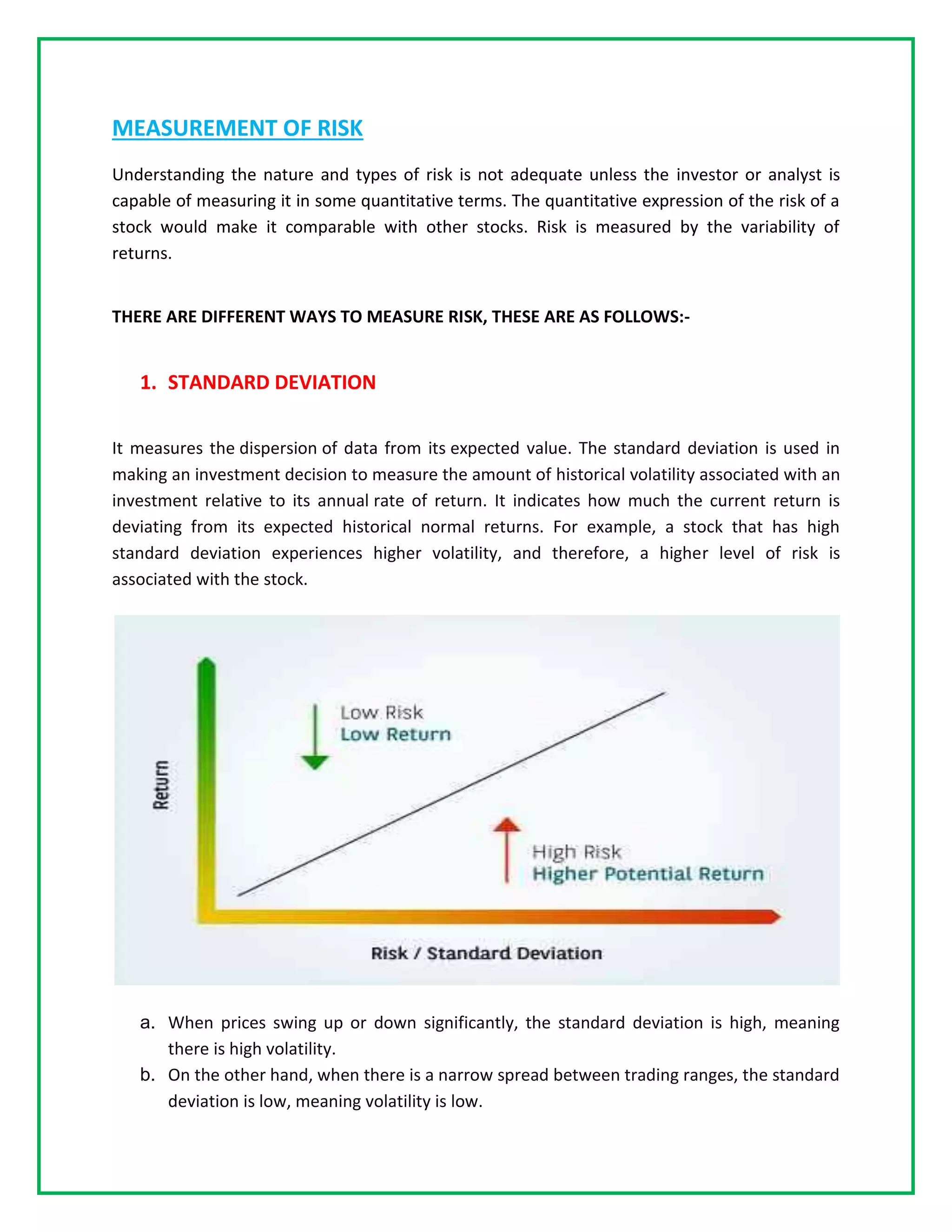MEASUREMENT OF RISK
Understanding the nature and types of risk is not adequate unless the investor or analyst is
capable of measuring it in some quantitative terms. The quantitative expression of the risk of a
stock would make it comparable with other stocks. Risk is measured by the variability of
returns.
THERE ARE DIFFERENT WAYS TO MEASURE RISK, THESE ARE AS FOLLOWS:-
1. STANDARD DEVIATION
It measures the dispersion of data from its expected value. The standard deviation is used in
making an investment decision to measure the amount of historical volatility associated with an
investment relative to its annual rate of return. It indicates how much the current return is
deviating from its expected historical normal returns. For example, a stock that has high
standard deviation experiences higher volatility, and therefore, a higher level of risk is
associated with the stock.
a. When prices swing up or down significantly, the standard deviation is high, meaning
there is high volatility.
b. On the other hand, when there is a narrow spread between trading ranges, the standard
deviation is low, meaning volatility is low.
 