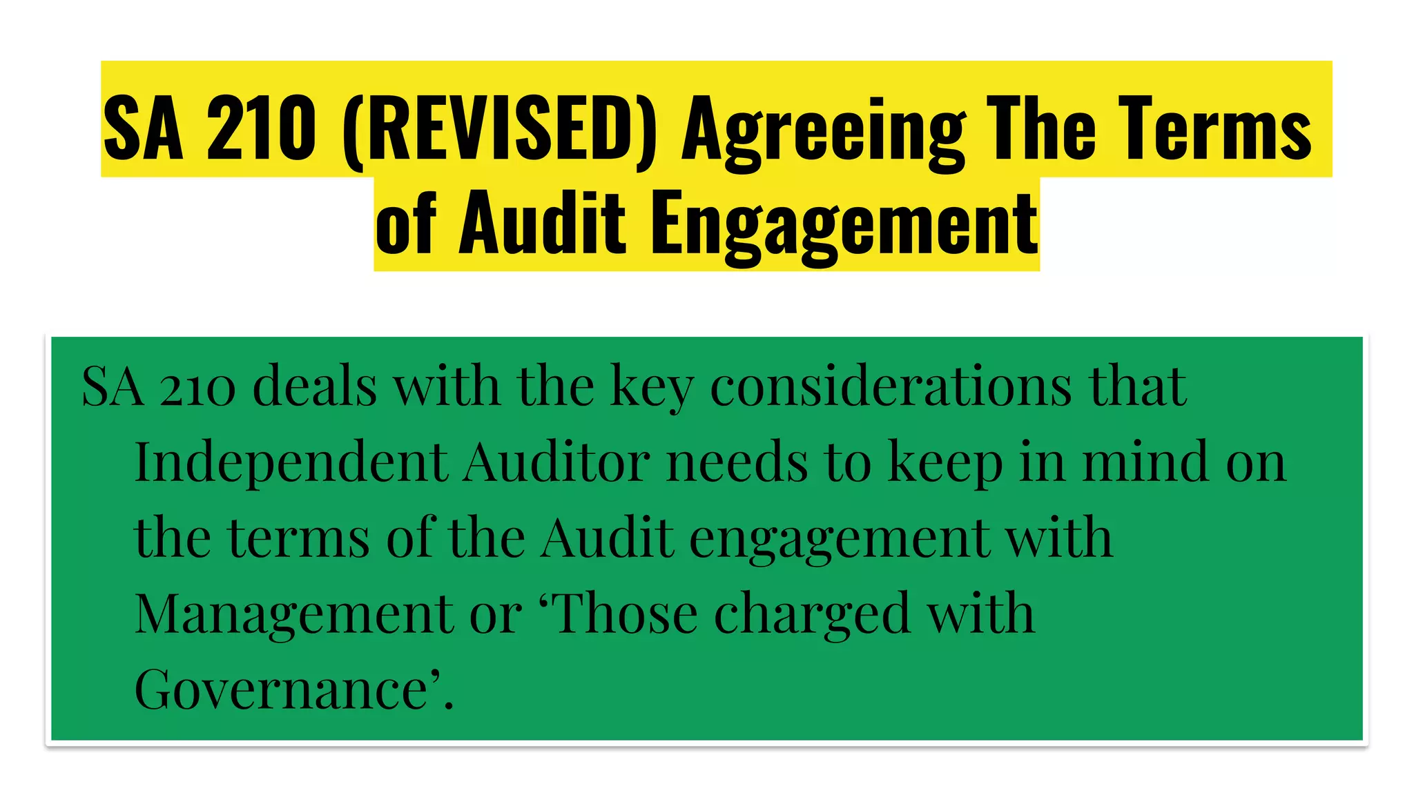 SA 210 (REVISED) Agreeing The Terms
of Audit Engagement
SA 210 deals with the key considerations that
Independent Auditor needs to keep in mind on
the terms of the Audit engagement with
Management or ‘Those charged with
Governance’.
 