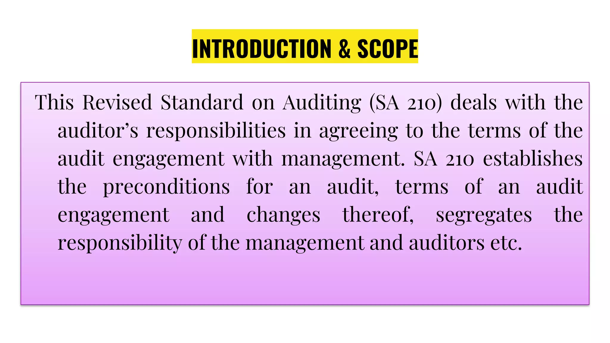 INTRODUCTION & SCOPE
This Revised Standard on Auditing (SA 210) deals with the
auditor’s responsibilities in agreeing to the terms of the
audit engagement with management. SA 210 establishes
the preconditions for an audit, terms of an audit
engagement and changes thereof, segregates the
responsibility of the management and auditors etc.
 