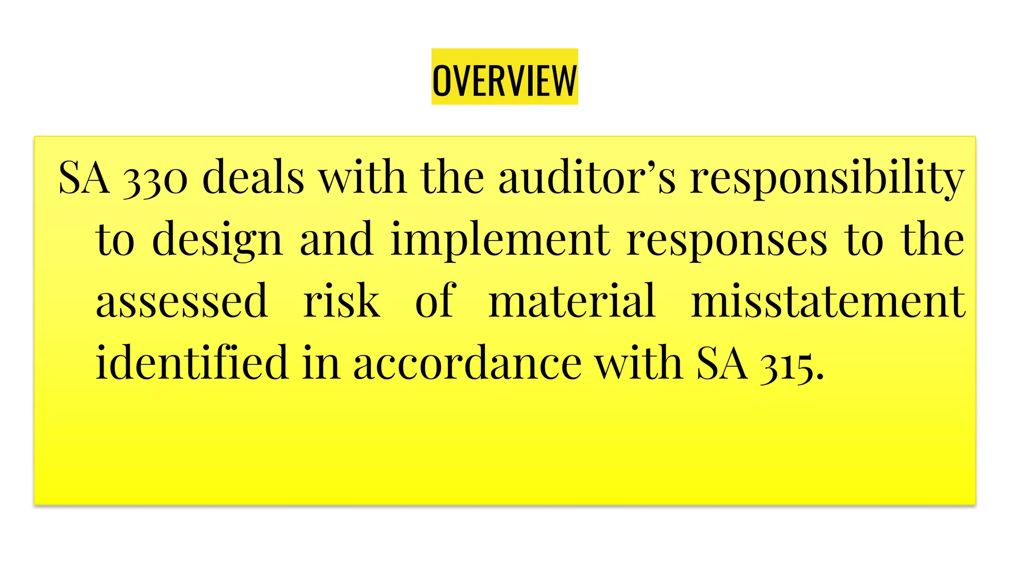 OVERVIEW
SA 330 deals with the auditor’s responsibility
to design and implement responses to the
assessed risk of material misstatement
identified in accordance with SA 315.
 