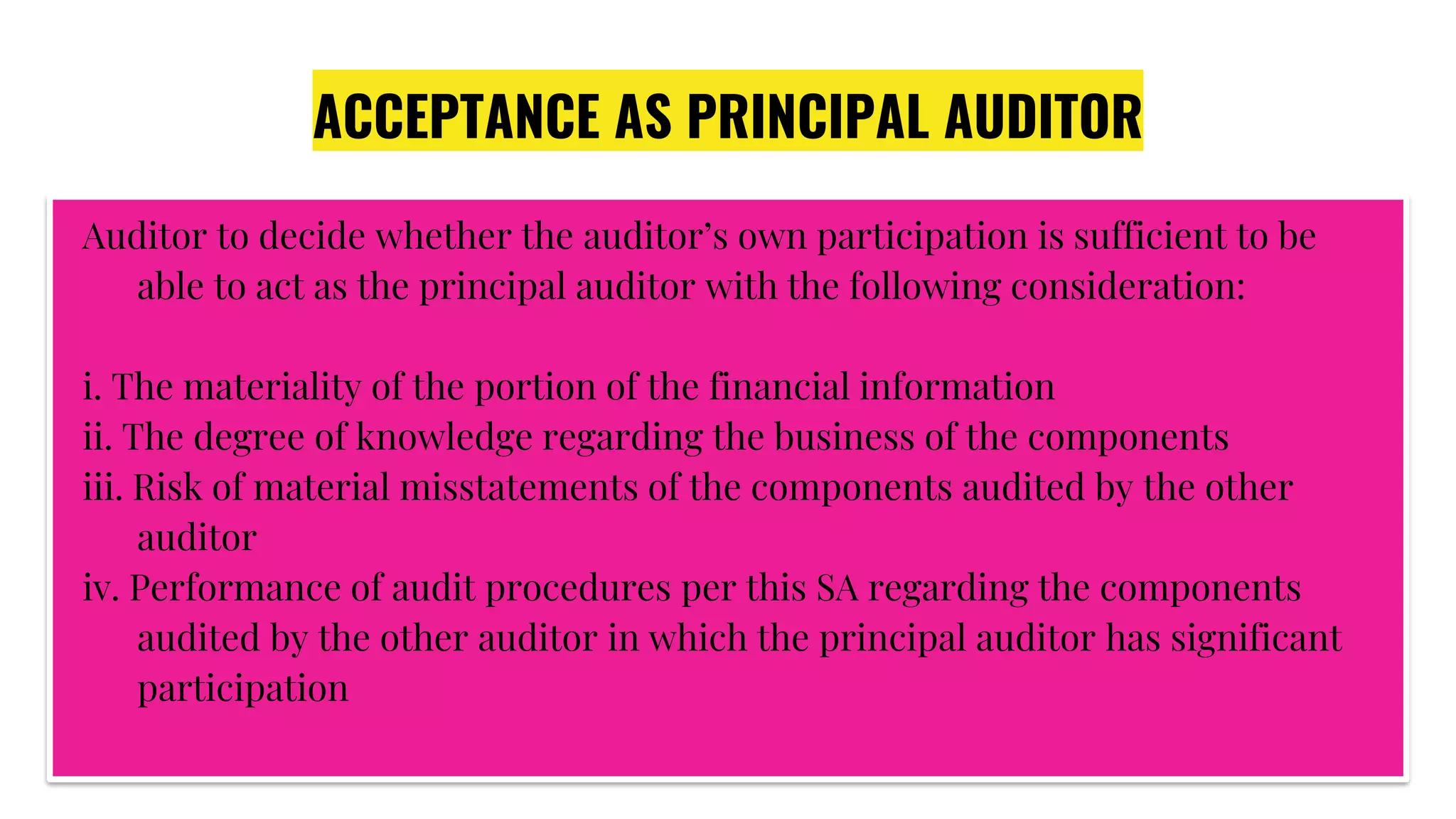 ACCEPTANCE AS PRINCIPAL AUDITOR
Auditor to decide whether the auditor’s own participation is sufficient to be
able to act as the principal auditor with the following consideration:
i. The materiality of the portion of the financial information
ii. The degree of knowledge regarding the business of the components
iii. Risk of material misstatements of the components audited by the other
auditor
iv. Performance of audit procedures per this SA regarding the components
audited by the other auditor in which the principal auditor has significant
participation
 