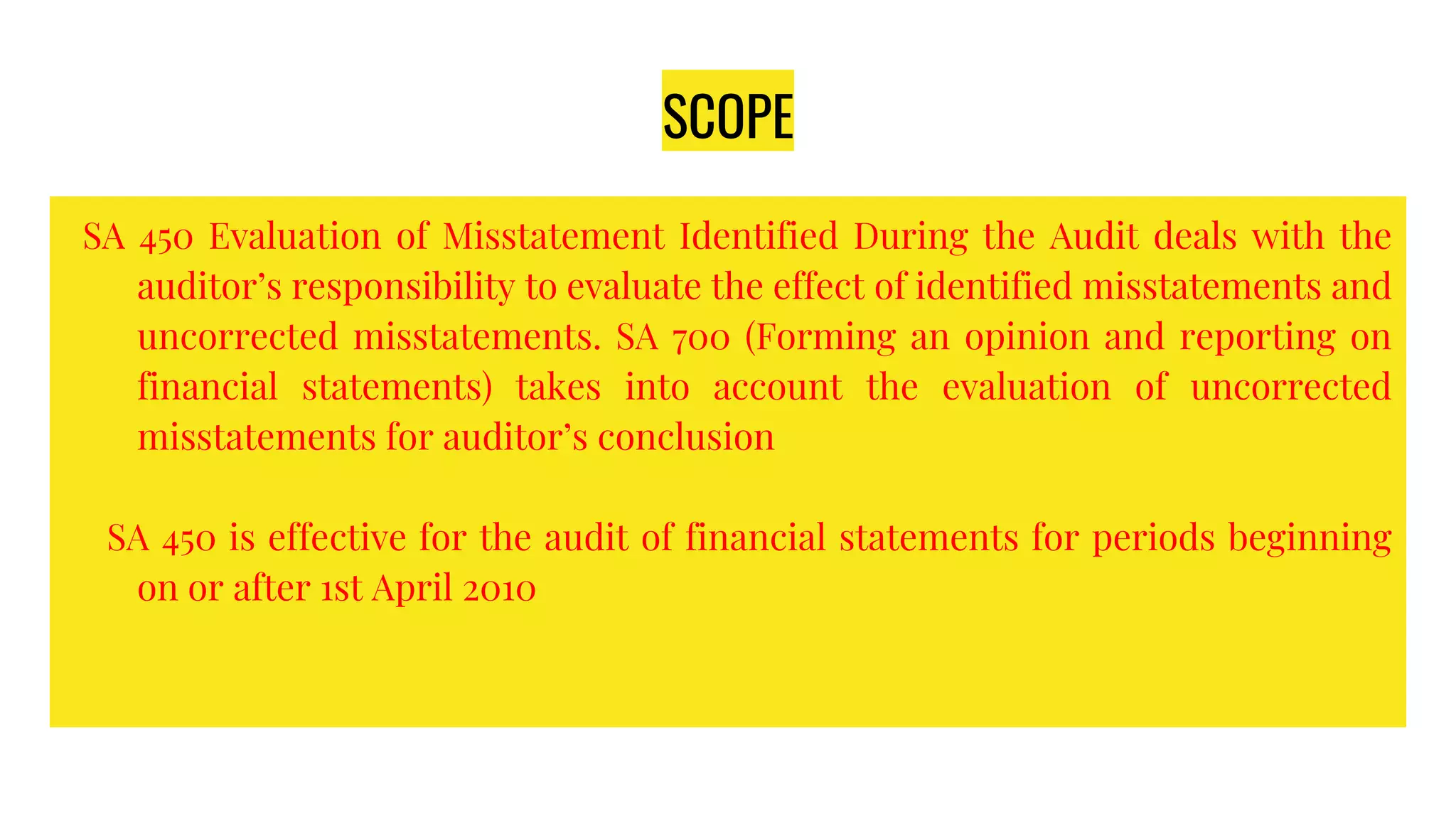 SCOPE
SA 450 Evaluation of Misstatement Identified During the Audit deals with the
auditor’s responsibility to evaluate the effect of identified misstatements and
uncorrected misstatements. SA 700 (Forming an opinion and reporting on
financial statements) takes into account the evaluation of uncorrected
misstatements for auditor’s conclusion
SA 450 is effective for the audit of financial statements for periods beginning
on or after 1st April 2010
 