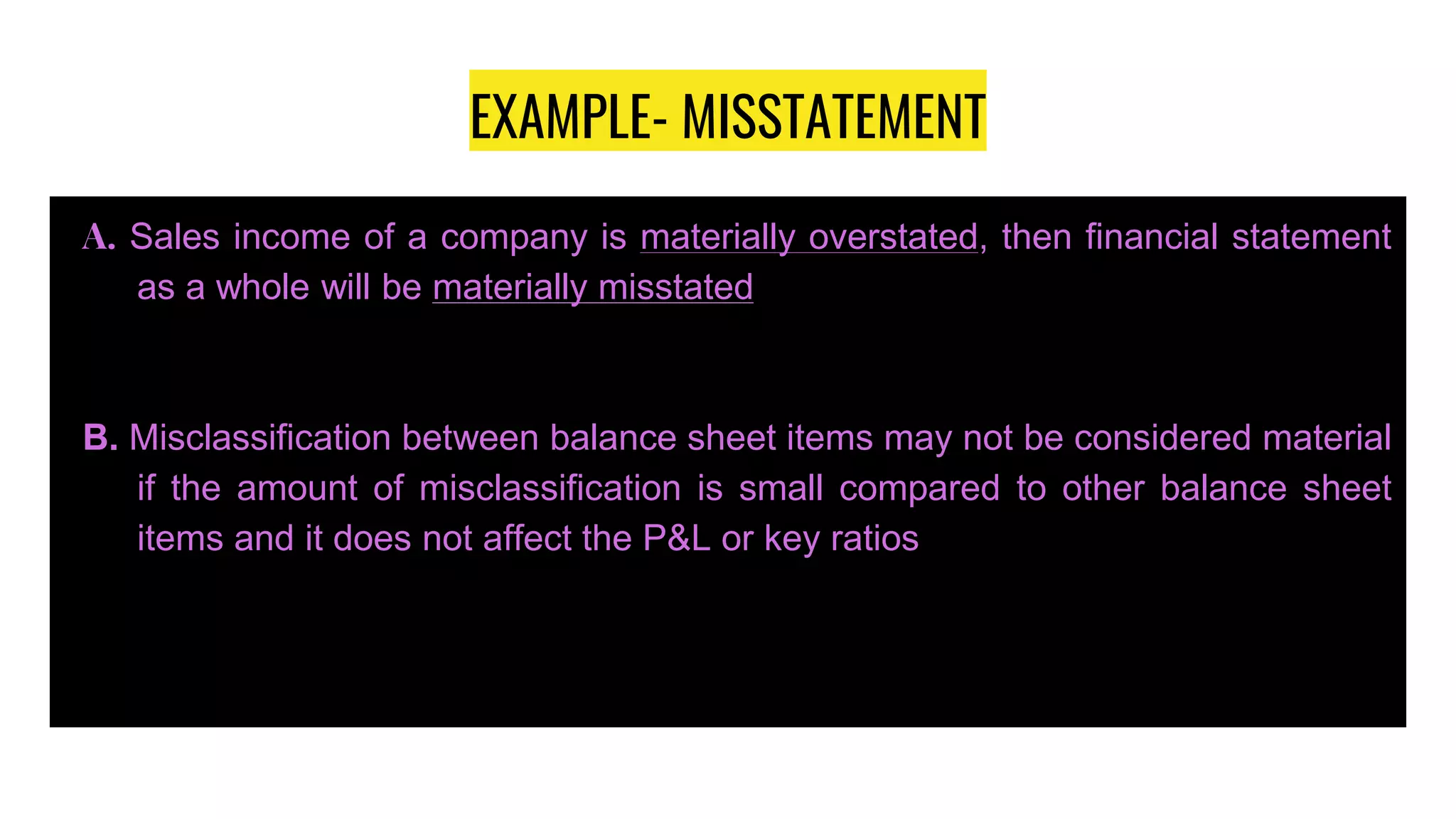 EXAMPLE- MISSTATEMENT
A. Sales income of a company is materially overstated, then financial statement
as a whole will be materially misstated
B. Misclassification between balance sheet items may not be considered material
if the amount of misclassification is small compared to other balance sheet
items and it does not affect the P&L or key ratios
 