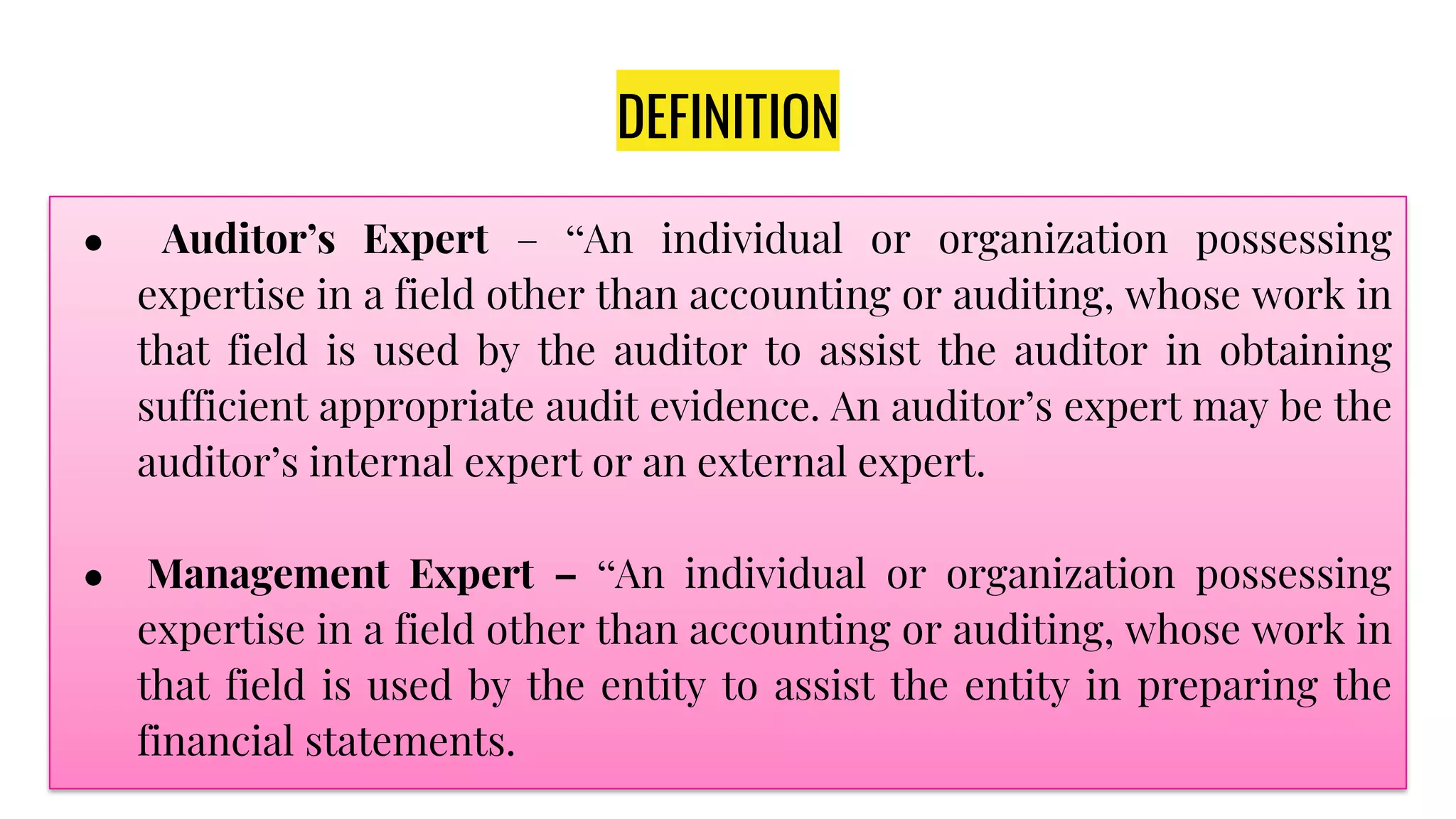 DEFINITION
● Auditor’s Expert – “An individual or organization possessing
expertise in a field other than accounting or auditing, whose work in
that field is used by the auditor to assist the auditor in obtaining
sufficient appropriate audit evidence. An auditor’s expert may be the
auditor’s internal expert or an external expert.
● Management Expert – “An individual or organization possessing
expertise in a field other than accounting or auditing, whose work in
that field is used by the entity to assist the entity in preparing the
financial statements.
 