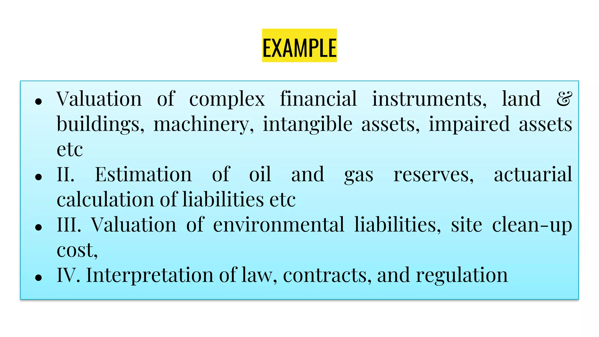 EXAMPLE
● Valuation of complex financial instruments, land &
buildings, machinery, intangible assets, impaired assets
etc
● II. Estimation of oil and gas reserves, actuarial
calculation of liabilities etc
● III. Valuation of environmental liabilities, site clean-up
cost,
● IV. Interpretation of law, contracts, and regulation
 