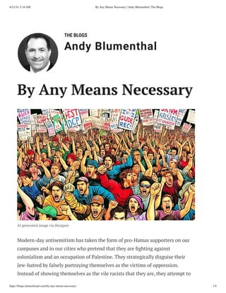 THE BLOGS
Andy Blumenthal
Leadership With Heart
By Any Means Necessary
AI generated image via Designer
Modern-day antisemitism has taken the form of pro-Hamas supporters on our
campuses and in our cities who pretend that they are fighting against
colonialism and an occupation of Palestine. They strategically disguise their
Jew-hatred by falsely portraying themselves as the victims of oppression.
Instead of showing themselves as the vile racists that they are, they attempt to
4/21/24, 5:16 AM By Any Means Necessary | Andy Blumenthal | The Blogs
https://blogs.timesofisrael.com/by-any-means-necessary/ 1/5
 