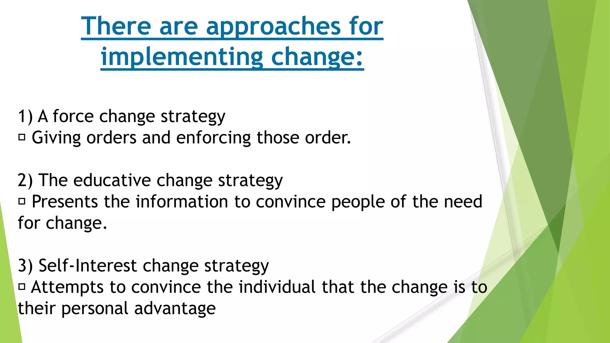 There are approaches for
implementing change:
1) A force change strategy
Giving orders and enforcing those order.
2) The educative change strategy
Presents the information to convince people of the need
for change.
3) Self-Interest change strategy
Attempts to convince the individual that the change is to
their personal advantage
 