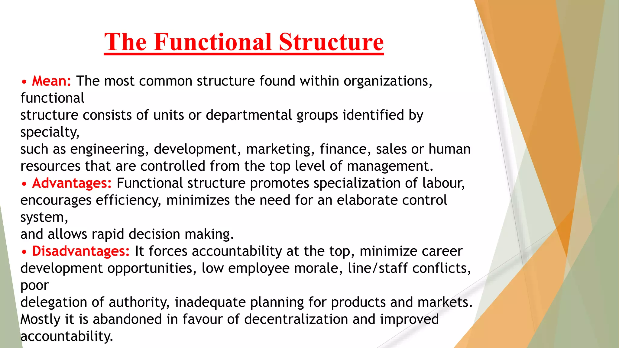• Mean: The most common structure found within organizations,
functional
structure consists of units or departmental groups identified by
specialty,
such as engineering, development, marketing, finance, sales or human
resources that are controlled from the top level of management.
• Advantages: Functional structure promotes specialization of labour,
encourages efficiency, minimizes the need for an elaborate control
system,
and allows rapid decision making.
• Disadvantages: It forces accountability at the top, minimize career
development opportunities, low employee morale, line/staff conflicts,
poor
delegation of authority, inadequate planning for products and markets.
Mostly it is abandoned in favour of decentralization and improved
accountability.
The Functional Structure
 