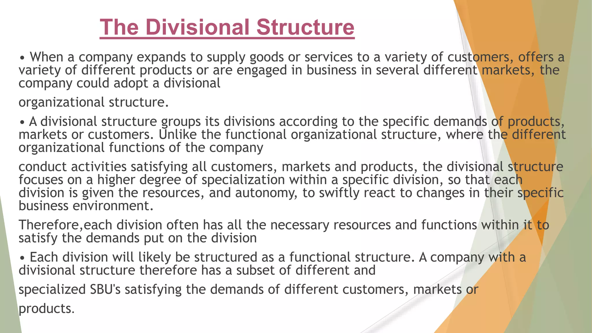 The Divisional Structure
• When a company expands to supply goods or services to a variety of customers, offers a
variety of different products or are engaged in business in several different markets, the
company could adopt a divisional
organizational structure.
• A divisional structure groups its divisions according to the specific demands of products,
markets or customers. Unlike the functional organizational structure, where the different
organizational functions of the company
conduct activities satisfying all customers, markets and products, the divisional structure
focuses on a higher degree of specialization within a specific division, so that each
division is given the resources, and autonomy, to swiftly react to changes in their specific
business environment.
Therefore,each division often has all the necessary resources and functions within it to
satisfy the demands put on the division
• Each division will likely be structured as a functional structure. A company with a
divisional structure therefore has a subset of different and
specialized SBU's satisfying the demands of different customers, markets or
products.
 