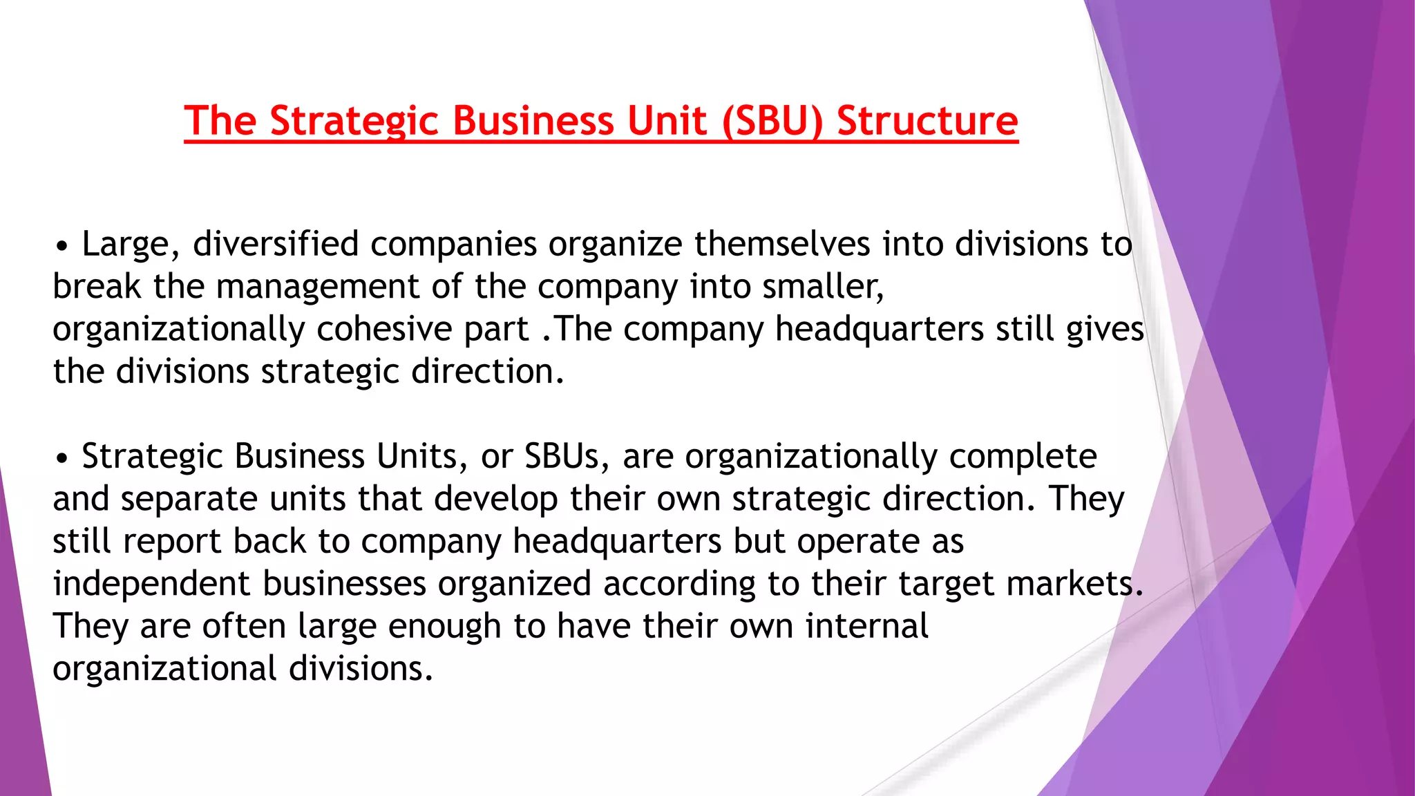 The Strategic Business Unit (SBU) Structure
• Large, diversified companies organize themselves into divisions to
break the management of the company into smaller,
organizationally cohesive part .The company headquarters still gives
the divisions strategic direction.
• Strategic Business Units, or SBUs, are organizationally complete
and separate units that develop their own strategic direction. They
still report back to company headquarters but operate as
independent businesses organized according to their target markets.
They are often large enough to have their own internal
organizational divisions.
 